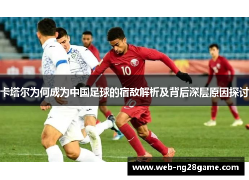 卡塔尔为何成为中国足球的宿敌解析及背后深层原因探讨