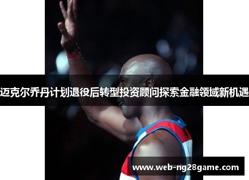 迈克尔乔丹计划退役后转型投资顾问探索金融领域新机遇