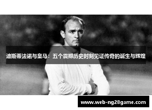 迪斯蒂法诺与皇马:五个震撼历史时刻见证传奇的诞生与辉煌 迪斯蒂法诺与皇马:五个震撼历史时刻见证传奇的诞生与辉煌