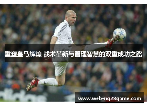 重塑皇马辉煌 战术革新与管理智慧的双重成功之路