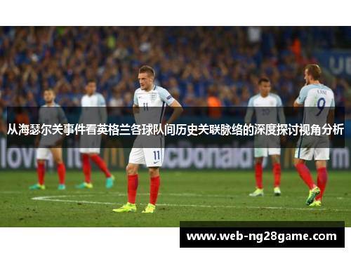 从海瑟尔关事件看英格兰各球队间历史关联脉络的深度探讨视角分析 从海瑟尔关事件看英格兰各球队间历史关联脉络的深度探讨视角分析