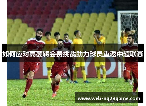 如何应对高额转会费挑战助力球员重返中超联赛 如何应对高额转会费挑战助力球员重返中超联赛