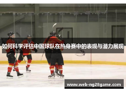如何科学评估中国球队在热身赛中的表现与潜力展现