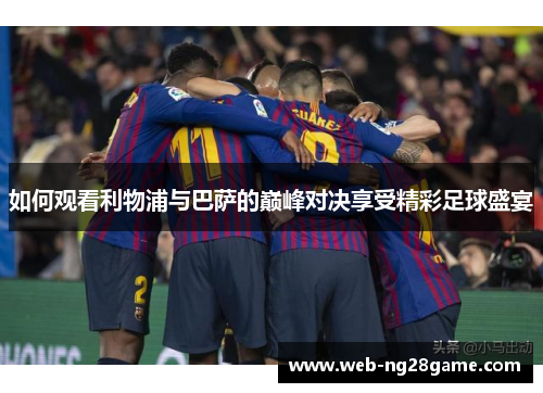 如何观看利物浦与巴萨的巅峰对决享受精彩足球盛宴