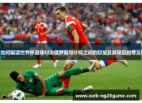 如何解读世界杯首场对决俄罗斯与沙特之间的较量及其背后的意义